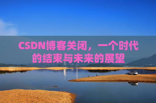 CSDN博客关闭，一个时代的结束与未来的展望